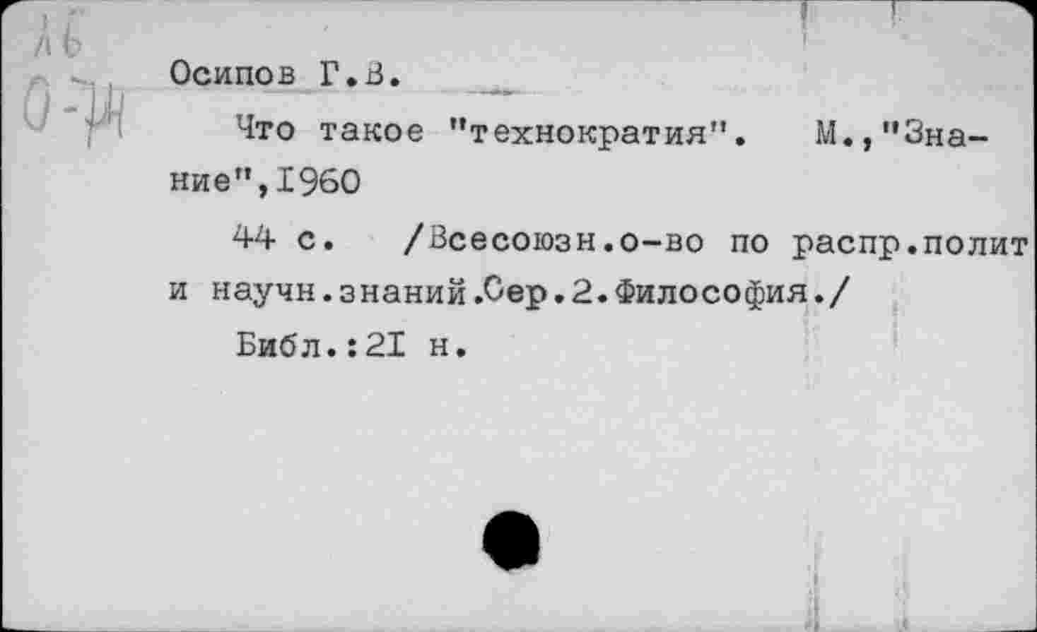 ﻿/\Ь
0:^
!
Осипов Г,В.
Что такое "технократия".	М.,"Зна-
ние", 1960
44 с. /Всесоюзн.о-во по распр.полит и научн.знаний .Сер.2.Философия./
Библ.:21 н.